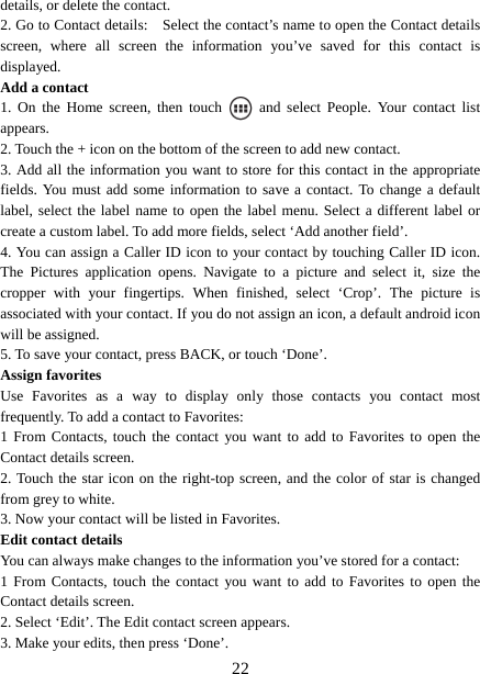   22details, or delete the contact.   2. Go to Contact details:    Select the contact’s name to open the Contact details screen, where all screen the information you’ve saved for this contact is displayed.  Add a contact   1. On the Home screen, then touch   and select People. Your contact list appears.  2. Touch the + icon on the bottom of the screen to add new contact.   3. Add all the information you want to store for this contact in the appropriate fields. You must add some information to save a contact. To change a default label, select the label name to open the label menu. Select a different label or create a custom label. To add more fields, select ‘Add another field’.   4. You can assign a Caller ID icon to your contact by touching Caller ID icon. The Pictures application opens. Navigate to a picture and select it, size the cropper with your fingertips. When finished, select ‘Crop’. The picture is associated with your contact. If you do not assign an icon, a default android icon will be assigned.   5. To save your contact, press BACK, or touch ‘Done’. Assign favorites   Use Favorites as a way to display only those contacts you contact most frequently. To add a contact to Favorites:   1 From Contacts, touch the contact you want to add to Favorites to open the Contact details screen.   2. Touch the star icon on the right-top screen, and the color of star is changed from grey to white. 3. Now your contact will be listed in Favorites.   Edit contact details   You can always make changes to the information you’ve stored for a contact:   1 From Contacts, touch the contact you want to add to Favorites to open the Contact details screen.   2. Select ‘Edit’. The Edit contact screen appears.   3. Make your edits, then press ‘Done’. 