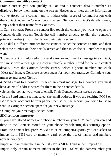   23Communicate with a contact   From Contacts you can quickly call or text a contact’s default number, as displayed below their name on the screen. However, to view all the information you’ve stored for a contact, and to initiate other types of communication with that contact, open the Contact details screen. To open a contact’s details screen, simply select their name from Contacts.   1. Call a contact: From the contact list, touch the contact you want to open the Contact details screen. Touch the call number directly to dial that contact’s primary number (first in the list on their details screen).   2. To dial a different number for the contact, select the contact’s name, and then select the number on their details screen and then touch the call number that you want. 3. Send a text or multimedia: To send a text or multimedia message to a contact, you must have a message to a contact mobile number stored for them in contact details. From the Contact details screen, select a phone number and click ‘Message’ icon, A Compose screen opens for your new message. Complete your message and select ‘Send’.   4. Send email to a contact: To send an email message to a contact, you must have an email address stored for them in their contact details.   • Select the contact you want to email. Their Contact details screen opens.   • In the Send email section, select the email address. If you are fetching POP3 or IMAP email accounts to your phone, then select the account you wish to use to send. A Compose screen opens for your new message.   • Complete your message, select ‘Send’.   SIM contacts importer If you have stored names and phone numbers on your SIM card, you can add these to the Contacts stored on your phone by selecting this settings option. From the contact list, press MENU to select ‘Import/export’, you can select to import from SIM card or memory card, once the list of names and numbers appears you can:   Import all names/numbers in the list - Press MENU and select ‘Import all’.   Import only certain names/numbers in the list - Select the name/number you 