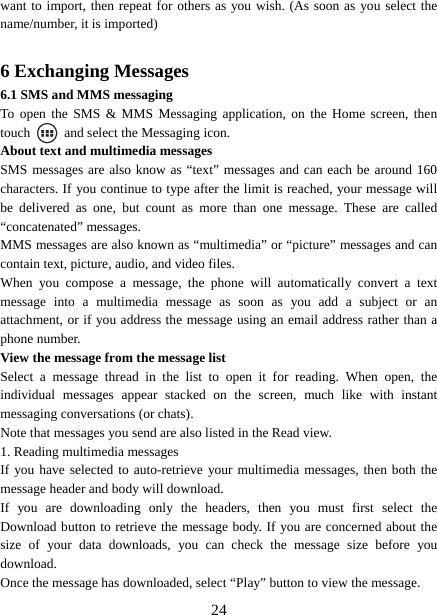   24want to import, then repeat for others as you wish. (As soon as you select the name/number, it is imported)    6 Exchanging Messages 6.1 SMS and MMS messaging   To open the SMS &amp; MMS Messaging application, on the Home screen, then touch    and select the Messaging icon.   About text and multimedia messages   SMS messages are also know as “text” messages and can each be around 160 characters. If you continue to type after the limit is reached, your message will be delivered as one, but count as more than one message. These are called “concatenated” messages.   MMS messages are also known as “multimedia” or “picture” messages and can contain text, picture, audio, and video files.   When you compose a message, the phone will automatically convert a text message into a multimedia message as soon as you add a subject or an attachment, or if you address the message using an email address rather than a phone number.   View the message from the message list   Select a message thread in the list to open it for reading. When open, the individual messages appear stacked on the screen, much like with instant messaging conversations (or chats).   Note that messages you send are also listed in the Read view.   1. Reading multimedia messages   If you have selected to auto-retrieve your multimedia messages, then both the message header and body will download. If you are downloading only the headers, then you must first select the Download button to retrieve the message body. If you are concerned about the size of your data downloads, you can check the message size before you download.  Once the message has downloaded, select “Play” button to view the message.   