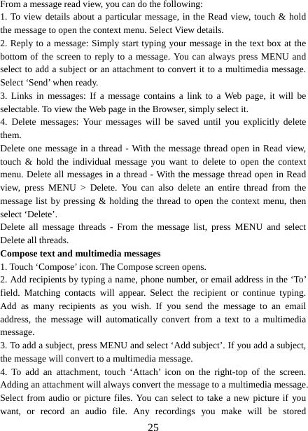   25From a message read view, you can do the following:   1. To view details about a particular message, in the Read view, touch &amp; hold the message to open the context menu. Select View details.   2. Reply to a message: Simply start typing your message in the text box at the bottom of the screen to reply to a message. You can always press MENU and select to add a subject or an attachment to convert it to a multimedia message. Select ‘Send’ when ready.   3. Links in messages: If a message contains a link to a Web page, it will be selectable. To view the Web page in the Browser, simply select it.   4. Delete messages: Your messages will be saved until you explicitly delete them.  Delete one message in a thread - With the message thread open in Read view, touch &amp; hold the individual message you want to delete to open the context menu. Delete all messages in a thread - With the message thread open in Read view, press MENU &gt; Delete. You can also delete an entire thread from the message list by pressing &amp; holding the thread to open the context menu, then select ‘Delete’.   Delete all message threads - From the message list, press MENU and select Delete all threads.   Compose text and multimedia messages   1. Touch ‘Compose’ icon. The Compose screen opens.   2. Add recipients by typing a name, phone number, or email address in the ‘To’ field. Matching contacts will appear. Select the recipient or continue typing. Add as many recipients as you wish. If you send the message to an email address, the message will automatically convert from a text to a multimedia message.  3. To add a subject, press MENU and select ‘Add subject’. If you add a subject, the message will convert to a multimedia message.   4. To add an attachment, touch ‘Attach’ icon on the right-top of the screen. Adding an attachment will always convert the message to a multimedia message. Select from audio or picture files. You can select to take a new picture if you want, or record an audio file. Any recordings you make will be stored 