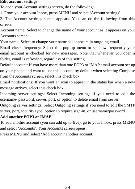   29Edit account settings   To open your Account settings screen, do the following:   1. From your account Inbox, press MENU and select ‘Account settings’.   2. The Account settings screen appears. You can do the following from this screen:  Account name: Select to change the name of your account as it appears on your Accounts screen.   Your name: Select to change your name as it appears in outgoing email.   Email check frequency: Select this pop-up menu to set how frequently your email account is checked for new messages. Note that whenever you open a folder, email is refreshed, regardless of this setting.   Default account: If you have more than one POP3 or IMAP email account set up on your phone and want to use this account by default when selecting Compose from the Accounts screen, select this check box.   Email notifications: If you want an icon to appear in the status bar when a new message arrives, select this check box.   Incoming server settings: Select Incoming settings if you need to edit the username/ password, server, port, or option to delete email from server.   Outgoing server settings: Select Outgoing settings if you need to edit the SMTP server, port, security type, option to require sign-in, or username/password.   Add another POP3 or IMAP   To add another account (you can add up to five), go to your Inbox, press MENU and select ‘Accounts’. Your Accounts screen opens. Press MENU and select ‘Add account’ another account.         