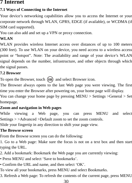   307 Internet   7.1 Ways of Connecting to the Internet   Your device’s networking capabilities allow you to access the Internet or your corporate network through WLAN, GPRS, EDGE (if available), or WCDMA (if SIM card supported).     You can also add and set up a VPN or proxy connection. WLAN WLAN provides wireless Internet access over distances of up to 100 meters (300 feet). To use WLAN on your device, you need access to a wireless access point or “hotspot”. Note: The availability and range of your device’s WLAN signal depends on the number, infrastructure, and other objects through which the signal passes. 7.2 Browser To open the Browser, touch    and select Browser icon.   The Browser always opens to the last Web page you were viewing. The first time you enter the Browser after powering on, your home page will display.   You can change your home page by pressing MENU &gt; Settings &gt;General &gt; Set homepage.  Zoom and navigation in Web pages   While viewing a Web page, you can press MENU and select Settings &gt; &gt;Advanced &gt;Default zoom to set the zoom controls.   Slide your fingertip in any direction to shift your page view.   The Browse screen   From the Browse screen you can do the following:   1. Go to a Web page: Make sure the focus is not on a text box and then start typing the URL.   2. Add a bookmark: Bookmark the Web page you are currently viewing:   • Press MENU and select ‘Save to bookmarks’.   • Confirm the URL and name, and then select ‘OK’. To view all your bookmarks, press MENU and select Bookmarks.   3. Refresh a Web page: To refresh the contents of the current page, press MENU 
