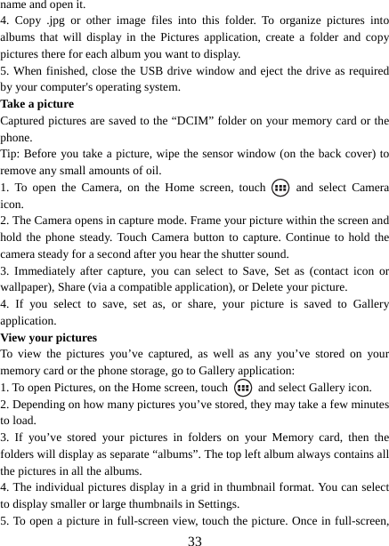   33name and open it. 4. Copy .jpg or other image files into this folder. To organize pictures into albums that will display in the Pictures application, create a folder and copy pictures there for each album you want to display.   5. When finished, close the USB drive window and eject the drive as required by your computer&apos;s operating system.   Take a picture   Captured pictures are saved to the “DCIM” folder on your memory card or the phone.  Tip: Before you take a picture, wipe the sensor window (on the back cover) to remove any small amounts of oil.   1. To open the Camera, on the Home screen, touch   and select Camera icon.  2. The Camera opens in capture mode. Frame your picture within the screen and hold the phone steady. Touch Camera button to capture. Continue to hold the camera steady for a second after you hear the shutter sound.   3. Immediately after capture, you can select to Save, Set as (contact icon or wallpaper), Share (via a compatible application), or Delete your picture.   4. If you select to save, set as, or share, your picture is saved to Gallery application.  View your pictures   To view the pictures you’ve captured, as well as any you’ve stored on your memory card or the phone storage, go to Gallery application:   1. To open Pictures, on the Home screen, touch   and select Gallery icon.   2. Depending on how many pictures you’ve stored, they may take a few minutes to load.   3. If you’ve stored your pictures in folders on your Memory card, then the folders will display as separate “albums”. The top left album always contains all the pictures in all the albums.   4. The individual pictures display in a grid in thumbnail format. You can select to display smaller or large thumbnails in Settings.   5. To open a picture in full-screen view, touch the picture. Once in full-screen, 