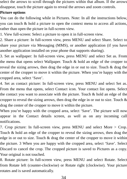   34select the arrows to scroll through the pictures within that album. If the arrows disappear, touch the picture again to reveal the arrows and zoom controls. Picture options   You can do the following while in Pictures. Note: In all the instructions below, you can touch &amp; hold a picture to open the context menu to access all actions, rather than open the picture in full-screen view. 1. View full-screen: Select a picture to open it in full-screen view.   2. Share a picture: In full-screen view, press MENU and select Share. Select to share your picture via Messaging (MMS), or another application (if you have another application installed on your phone that supports sharing).   3. Set as wallpaper: In full-screen view, press MENU and select Set as. From the menu that opens select Wallpaper. Touch &amp; hold an edge of the cropper to reveal the sizing arrows, then drag the edge in or out to size. Touch &amp; drag the center of the cropper to move it within the picture. When you’re happy with the cropped area, select ‘Save’.   4. Set as contact picture: In full-screen view, press MENU and select Set as. From the menu that opens, select Contact icon. Your contact list opens. Select the contact you want to associate with the picture. Touch &amp; hold an edge of the cropper to reveal the sizing arrows, then drag the edge in or out to size. Touch &amp; drag the center of the cropper to move it within the picture.   When you’re happy with the cropped area, select ‘Save’. The picture will now appear in the Contact details screen, as well as on any incoming call notifications.  7. Crop picture: In full-screen view, press MENU and select More &gt; Crop. Touch &amp; hold an edge of the cropper to reveal the sizing arrows, then drag the edge in or out to size. Touch &amp; drag the center of the cropper to move it within the picture. 3 When you are happy with the cropped area, select ‘Save’. Select Discard to cancel the crop. The cropped picture is saved to Pictures as a copy. Your original is not touched.   8. Rotate picture: In full-screen view, press MENU and select Rotate. Select from Rotate left (counter-clockwise) or Rotate right (clockwise). Your picture rotates and is saved automatically.   
