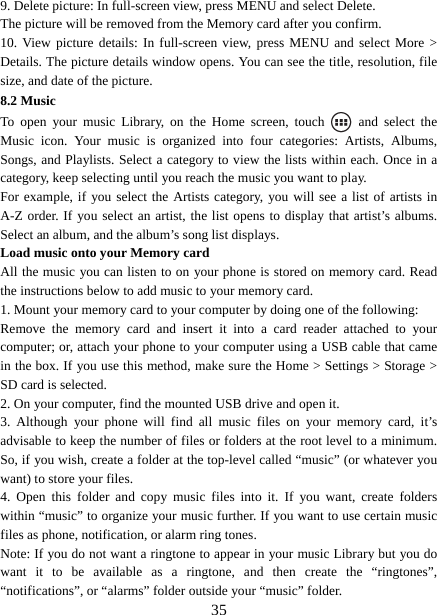   359. Delete picture: In full-screen view, press MENU and select Delete.     The picture will be removed from the Memory card after you confirm.   10. View picture details: In full-screen view, press MENU and select More &gt; Details. The picture details window opens. You can see the title, resolution, file size, and date of the picture.   8.2 Music To open your music Library, on the Home screen, touch   and select the Music icon. Your music is organized into four categories: Artists, Albums, Songs, and Playlists. Select a category to view the lists within each. Once in a category, keep selecting until you reach the music you want to play.   For example, if you select the Artists category, you will see a list of artists in A-Z order. If you select an artist, the list opens to display that artist’s albums. Select an album, and the album’s song list displays.   Load music onto your Memory card All the music you can listen to on your phone is stored on memory card. Read the instructions below to add music to your memory card.   1. Mount your memory card to your computer by doing one of the following:   Remove the memory card and insert it into a card reader attached to your computer; or, attach your phone to your computer using a USB cable that came in the box. If you use this method, make sure the Home &gt; Settings &gt; Storage &gt; SD card is selected.   2. On your computer, find the mounted USB drive and open it.   3. Although your phone will find all music files on your memory card, it’s advisable to keep the number of files or folders at the root level to a minimum. So, if you wish, create a folder at the top-level called “music” (or whatever you want) to store your files.   4. Open this folder and copy music files into it. If you want, create folders within “music” to organize your music further. If you want to use certain music files as phone, notification, or alarm ring tones. Note: If you do not want a ringtone to appear in your music Library but you do want it to be available as a ringtone, and then create the “ringtones”, “notifications”, or “alarms” folder outside your “music” folder.   