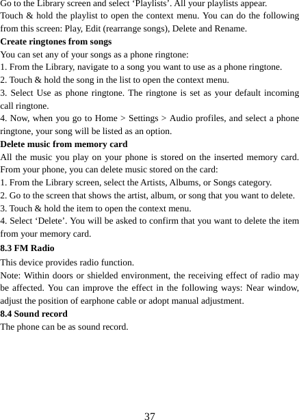   37Go to the Library screen and select ‘Playlists’. All your playlists appear.   Touch &amp; hold the playlist to open the context menu. You can do the following from this screen: Play, Edit (rearrange songs), Delete and Rename. Create ringtones from songs   You can set any of your songs as a phone ringtone:   1. From the Library, navigate to a song you want to use as a phone ringtone.   2. Touch &amp; hold the song in the list to open the context menu.   3. Select Use as phone ringtone. The ringtone is set as your default incoming call ringtone.   4. Now, when you go to Home &gt; Settings &gt; Audio profiles, and select a phone ringtone, your song will be listed as an option. Delete music from memory card   All the music you play on your phone is stored on the inserted memory card. From your phone, you can delete music stored on the card:   1. From the Library screen, select the Artists, Albums, or Songs category.   2. Go to the screen that shows the artist, album, or song that you want to delete.   3. Touch &amp; hold the item to open the context menu.   4. Select ‘Delete’. You will be asked to confirm that you want to delete the item from your memory card. 8.3 FM Radio This device provides radio function.   Note: Within doors or shielded environment, the receiving effect of radio may be affected. You can improve the effect in the following ways: Near window, adjust the position of earphone cable or adopt manual adjustment.   8.4 Sound record The phone can be as sound record.     