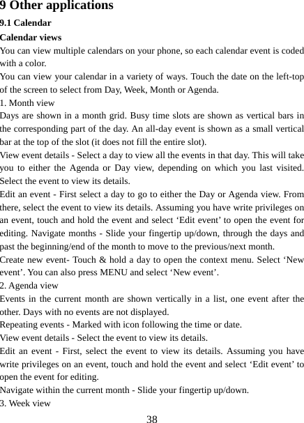   389 Other applications 9.1 Calendar Calendar views   You can view multiple calendars on your phone, so each calendar event is coded with a color.   You can view your calendar in a variety of ways. Touch the date on the left-top of the screen to select from Day, Week, Month or Agenda.   1. Month view   Days are shown in a month grid. Busy time slots are shown as vertical bars in the corresponding part of the day. An all-day event is shown as a small vertical bar at the top of the slot (it does not fill the entire slot).   View event details - Select a day to view all the events in that day. This will take you to either the Agenda or Day view, depending on which you last visited. Select the event to view its details.   Edit an event - First select a day to go to either the Day or Agenda view. From there, select the event to view its details. Assuming you have write privileges on an event, touch and hold the event and select ‘Edit event’ to open the event for editing. Navigate months - Slide your fingertip up/down, through the days and past the beginning/end of the month to move to the previous/next month.   Create new event- Touch &amp; hold a day to open the context menu. Select ‘New event’. You can also press MENU and select ‘New event’.   2. Agenda view   Events in the current month are shown vertically in a list, one event after the other. Days with no events are not displayed.   Repeating events - Marked with icon following the time or date.   View event details - Select the event to view its details.   Edit an event - First, select the event to view its details. Assuming you have write privileges on an event, touch and hold the event and select ‘Edit event’ to open the event for editing.   Navigate within the current month - Slide your fingertip up/down.   3. Week view 