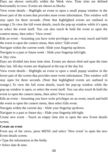   39Days are shown vertically within the Week view. Time slots are defined horizontally in rows. Events are shown as blocks.   View event details - Highlight an event to open a small popup window in the lower part of the screen that provides more event information. This window will stay open for three seconds. (Note that highlighted events are outlined in orange.) To view the full event details, touch the pop-up window while it’s open, or select the event itself. You can also touch &amp; hold the event to open the context menu, then select ‘View event’.   Edit an event - Assuming you have write privileges on an event, touch and hold the event to open the context menu, then select ‘Edit event’.   Navigate within the current week -Slide your fingertip up/down.   Navigate to a past or future week - Slide your fingertip left/right.   4. Day view   Days are divided into hour time slots. Events are shown tiled and span the time they last. All-day events are displayed at the top of the day list.   View event details - Highlight an event to open a small popup window in the lower part of the screen that provides more event information. This window will stay open for three seconds. (Note that highlighted events are outlined in orange.) To view the full event details, touch the pop-up window while the pop-up window is open, or select the event itself. You can also touch &amp; hold the event to open the context menu, then select View event.   Edit an event - Assuming you have write privileges on an event, touch and hold the event to open the context menu, then select Edit event.   Navigate within the current day - Slide your fingertip up/down.   Navigate to a past or future day - Slide your fingertip left/right.   Create new event - Touch an empty time slot to open the new Event details screen.  Create an event   From any of the views, press MENU and select ‘New event’ to open the new Event details screen.   • Type the information in the fields.   • Select date &amp; time.   