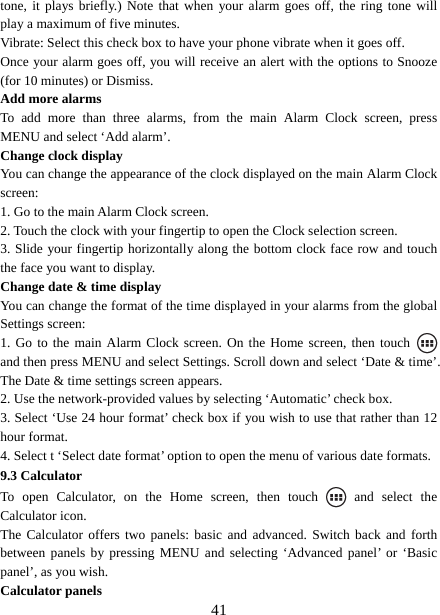   41tone, it plays briefly.) Note that when your alarm goes off, the ring tone will play a maximum of five minutes.   Vibrate: Select this check box to have your phone vibrate when it goes off. Once your alarm goes off, you will receive an alert with the options to Snooze (for 10 minutes) or Dismiss.   Add more alarms   To add more than three alarms, from the main Alarm Clock screen, press MENU and select ‘Add alarm’.   Change clock display   You can change the appearance of the clock displayed on the main Alarm Clock screen: 1. Go to the main Alarm Clock screen. 2. Touch the clock with your fingertip to open the Clock selection screen. 3. Slide your fingertip horizontally along the bottom clock face row and touch the face you want to display.   Change date &amp; time display   You can change the format of the time displayed in your alarms from the global Settings screen: 1. Go to the main Alarm Clock screen. On the Home screen, then touch   and then press MENU and select Settings. Scroll down and select ‘Date &amp; time’. The Date &amp; time settings screen appears.   2. Use the network-provided values by selecting ‘Automatic’ check box.   3. Select ‘Use 24 hour format’ check box if you wish to use that rather than 12 hour format.   4. Select t ‘Select date format’ option to open the menu of various date formats.   9.3 Calculator To open Calculator, on the Home screen, then touch   and select the Calculator icon.   The Calculator offers two panels: basic and advanced. Switch back and forth between panels by pressing MENU and selecting ‘Advanced panel’ or ‘Basic panel’, as you wish.   Calculator panels   