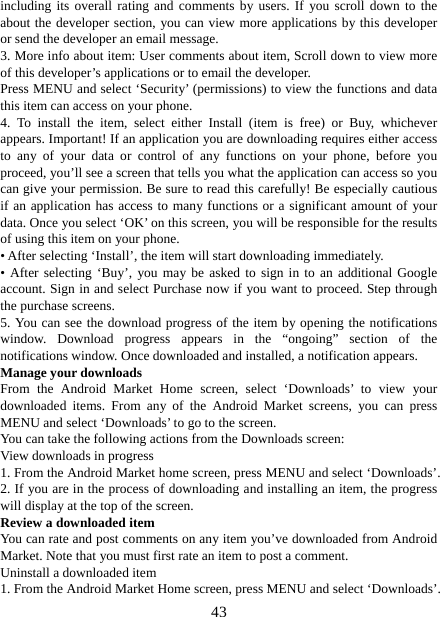   43including its overall rating and comments by users. If you scroll down to the about the developer section, you can view more applications by this developer or send the developer an email message.   3. More info about item: User comments about item, Scroll down to view more of this developer’s applications or to email the developer.   Press MENU and select ‘Security’ (permissions) to view the functions and data this item can access on your phone.   4. To install the item, select either Install (item is free) or Buy, whichever appears. Important! If an application you are downloading requires either access to any of your data or control of any functions on your phone, before you proceed, you’ll see a screen that tells you what the application can access so you can give your permission. Be sure to read this carefully! Be especially cautious if an application has access to many functions or a significant amount of your data. Once you select ‘OK’ on this screen, you will be responsible for the results of using this item on your phone.   • After selecting ‘Install’, the item will start downloading immediately.   • After selecting ‘Buy’, you may be asked to sign in to an additional Google account. Sign in and select Purchase now if you want to proceed. Step through the purchase screens.   5. You can see the download progress of the item by opening the notifications window. Download progress appears in the “ongoing” section of the notifications window. Once downloaded and installed, a notification appears.   Manage your downloads   From the Android Market Home screen, select ‘Downloads’ to view your downloaded items. From any of the Android Market screens, you can press MENU and select ‘Downloads’ to go to the screen. You can take the following actions from the Downloads screen:   View downloads in progress 1. From the Android Market home screen, press MENU and select ‘Downloads’. 2. If you are in the process of downloading and installing an item, the progress will display at the top of the screen. Review a downloaded item You can rate and post comments on any item you’ve downloaded from Android Market. Note that you must first rate an item to post a comment.   Uninstall a downloaded item 1. From the Android Market Home screen, press MENU and select ‘Downloads’. 