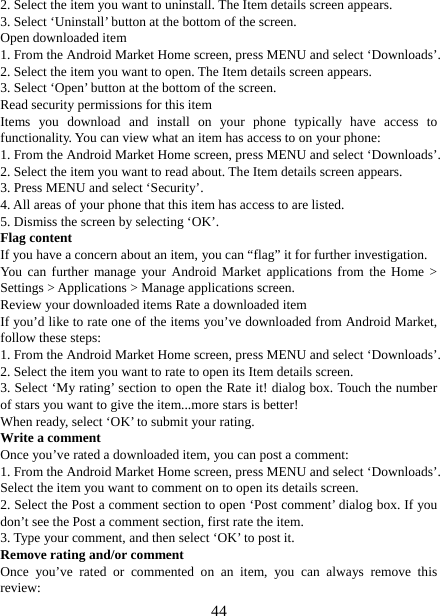   442. Select the item you want to uninstall. The Item details screen appears.   3. Select ‘Uninstall’ button at the bottom of the screen.   Open downloaded item 1. From the Android Market Home screen, press MENU and select ‘Downloads’. 2. Select the item you want to open. The Item details screen appears.   3. Select ‘Open’ button at the bottom of the screen. Read security permissions for this item Items you download and install on your phone typically have access to functionality. You can view what an item has access to on your phone: 1. From the Android Market Home screen, press MENU and select ‘Downloads’. 2. Select the item you want to read about. The Item details screen appears.   3. Press MENU and select ‘Security’. 4. All areas of your phone that this item has access to are listed.   5. Dismiss the screen by selecting ‘OK’.   Flag content If you have a concern about an item, you can “flag” it for further investigation.   You can further manage your Android Market applications from the Home &gt; Settings &gt; Applications &gt; Manage applications screen.   Review your downloaded items Rate a downloaded item   If you’d like to rate one of the items you’ve downloaded from Android Market, follow these steps:   1. From the Android Market Home screen, press MENU and select ‘Downloads’. 2. Select the item you want to rate to open its Item details screen.   3. Select ‘My rating’ section to open the Rate it! dialog box. Touch the number of stars you want to give the item...more stars is better! When ready, select ‘OK’ to submit your rating.   Write a comment   Once you’ve rated a downloaded item, you can post a comment:   1. From the Android Market Home screen, press MENU and select ‘Downloads’. Select the item you want to comment on to open its details screen.   2. Select the Post a comment section to open ‘Post comment’ dialog box. If you don’t see the Post a comment section, first rate the item.   3. Type your comment, and then select ‘OK’ to post it. Remove rating and/or comment   Once you’ve rated or commented on an item, you can always remove this review: 