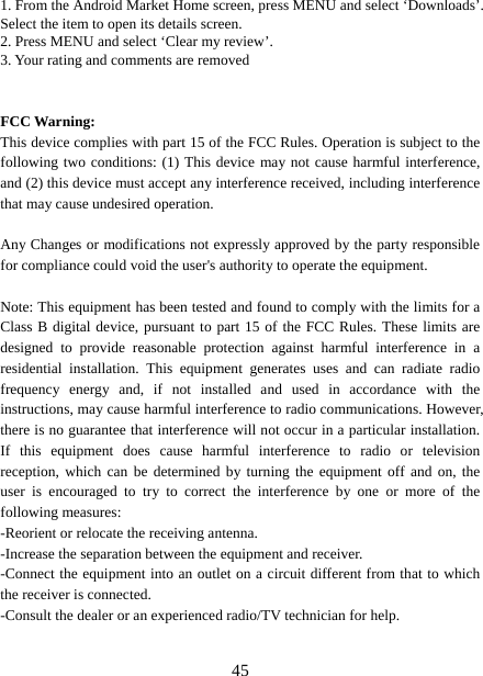   451. From the Android Market Home screen, press MENU and select ‘Downloads’. Select the item to open its details screen. 2. Press MENU and select ‘Clear my review’. 3. Your rating and comments are removed   FCC Warning: This device complies with part 15 of the FCC Rules. Operation is subject to the following two conditions: (1) This device may not cause harmful interference, and (2) this device must accept any interference received, including interference that may cause undesired operation.  Any Changes or modifications not expressly approved by the party responsible for compliance could void the user&apos;s authority to operate the equipment.  Note: This equipment has been tested and found to comply with the limits for a Class B digital device, pursuant to part 15 of the FCC Rules. These limits are designed to provide reasonable protection against harmful interference in a residential installation. This equipment generates uses and can radiate radio frequency energy and, if not installed and used in accordance with the instructions, may cause harmful interference to radio communications. However, there is no guarantee that interference will not occur in a particular installation. If this equipment does cause harmful interference to radio or television reception, which can be determined by turning the equipment off and on, the user is encouraged to try to correct the interference by one or more of the following measures: -Reorient or relocate the receiving antenna. -Increase the separation between the equipment and receiver. -Connect the equipment into an outlet on a circuit different from that to which the receiver is connected. -Consult the dealer or an experienced radio/TV technician for help.  