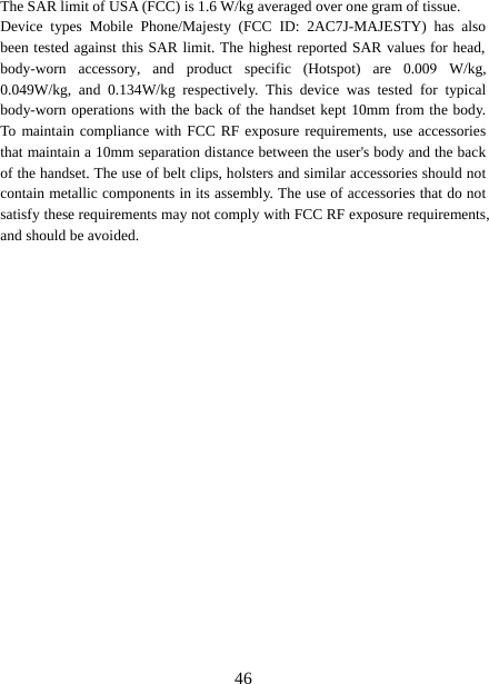 46The SAR limit of USA (FCC) is 1.6 W/kg averaged over one gram of tissue.  Device types Mobile Phone/Majesty (FCC ID: 2AC7J-MAJESTY) has also been tested against this SAR limit. The highest reported SAR values for head, body-worn accessory, and product specific (Hotspot) are 0.009 W/kg, 0.049W/kg, and 0.134W/kg respectively. This device was tested for typical body-worn operations with the back of the handset kept 10mm from the body. To maintain compliance with FCC RF exposure requirements, use accessories that maintain a 10mm separation distance between the user&apos;s body and the back of the handset. The use of belt clips, holsters and similar accessories should not contain metallic components in its assembly. The use of accessories that do not satisfy these requirements may not comply with FCC RF exposure requirements, and should be avoided. 