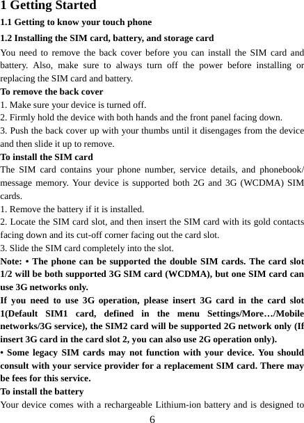   61 Getting Started 1.1 Getting to know your touch phone 1.2 Installing the SIM card, battery, and storage card You need to remove the back cover before you can install the SIM card and battery. Also, make sure to always turn off the power before installing or replacing the SIM card and battery. To remove the back cover   1. Make sure your device is turned off. 2. Firmly hold the device with both hands and the front panel facing down.   3. Push the back cover up with your thumbs until it disengages from the device and then slide it up to remove.   To install the SIM card  The SIM card contains your phone number, service details, and phonebook/ message memory. Your device is supported both 2G and 3G (WCDMA) SIM cards.  1. Remove the battery if it is installed.   2. Locate the SIM card slot, and then insert the SIM card with its gold contacts facing down and its cut-off corner facing out the card slot.   3. Slide the SIM card completely into the slot. Note: • The phone can be supported the double SIM cards. The card slot 1/2 will be both supported 3G SIM card (WCDMA), but one SIM card can use 3G networks only. If you need to use 3G operation, please insert 3G card in the card slot 1(Default SIM1 card, defined in the menu Settings/More…/Mobile networks/3G service), the SIM2 card will be supported 2G network only (If insert 3G card in the card slot 2, you can also use 2G operation only). • Some legacy SIM cards may not function with your device. You should consult with your service provider for a replacement SIM card. There may be fees for this service.   To install the battery Your device comes with a rechargeable Lithium-ion battery and is designed to 
