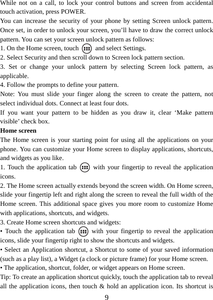   9While not on a call, to lock your control buttons and screen from accidental touch activation, press POWER. You can increase the security of your phone by setting Screen unlock pattern. Once set, in order to unlock your screen, you’ll have to draw the correct unlock pattern. You can set your screen unlock pattern as follows:   1. On the Home screen, touch   and select Settings.  2. Select Security and then scroll down to Screen lock pattern section. 3. Set or change your unlock pattern by selecting Screen lock pattern, as applicable. 4. Follow the prompts to define your pattern.   Note: You must slide your finger along the screen to create the pattern, not select individual dots. Connect at least four dots. If you want your pattern to be hidden as you draw it, clear ‘Make pattern visible’ check box.   Home screen The Home screen is your starting point for using all the applications on your phone. You can customize your Home screen to display applications, shortcuts, and widgets as you like.   1. Touch the application tab   with your fingertip to reveal the application icons.  2. The Home screen actually extends beyond the screen width. On Home screen, slide your fingertip left and right along the screen to reveal the full width of the Home screen. This additional space gives you more room to customize Home with applications, shortcuts, and widgets.   3. Create Home screen shortcuts and widgets:   • Touch the application tab   with your fingertip to reveal the application icons, slide your fingertip right to show the shortcuts and widgets.   • Select an Application shortcut, a Shortcut to some of your saved information (such as a play list), a Widget (a clock or picture frame) for your Home screen.   • The application, shortcut, folder, or widget appears on Home screen.   Tip: To create an application shortcut quickly, touch the application tab to reveal all the application icons, then touch &amp; hold an application icon. Its shortcut is 
