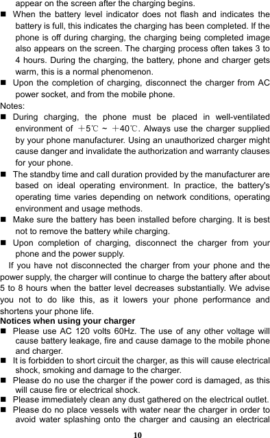  10 appear on the screen after the charging begins.   When the battery level indicator does not flash and indicates the battery is full, this indicates the charging has been completed. If the phone is off during charging, the charging being completed image also appears on the screen. The charging process often takes 3 to 4 hours. During the charging, the battery, phone and charger gets warm, this is a normal phenomenon.     Upon the completion of charging, disconnect the charger from AC power socket, and from the mobile phone.     Notes:  During charging, the phone must be placed in well-ventilated environment of  ＋5 ℃~  ＋40 . Always use the charger supplied ℃by your phone manufacturer. Using an unauthorized charger might cause danger and invalidate the authorization and warranty clauses for your phone.     The standby time and call duration provided by the manufacturer are based on ideal operating environment. In practice, the battery&apos;s operating time varies depending on network conditions, operating environment and usage methods.       Make sure the battery has been installed before charging. It is best not to remove the battery while charging.     Upon completion of charging, disconnect the charger from your phone and the power supply.     If you have not disconnected the charger from your phone and the power supply, the charger will continue to charge the battery after about 5 to 8 hours when the batter level decreases substantially. We advise you not to do like this, as it lowers your phone performance and shortens your phone life.   Notices when using your charger   Please use AC 120 volts 60Hz. The use of any other voltage will cause battery leakage, fire and cause damage to the mobile phone and charger.     It is forbidden to short circuit the charger, as this will cause electrical shock, smoking and damage to the charger.     Please do no use the charger if the power cord is damaged, as this will cause fire or electrical shock.     Please immediately clean any dust gathered on the electrical outlet.     Please do no place vessels with water near the charger in order to avoid water splashing onto the charger and causing an electrical 