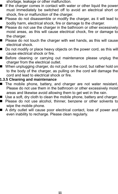  11 shortage, leakage or other malfunction.     If the charger comes in contact with water or other liquid the power must immediately be switched off to avoid an electrical short or shock, fire or malfunction of the charger.     Please do not disassemble or modify the charger, as it will lead to bodily harm, electrical shock, fire or damage to the charger.     Please do not use the charger in the bathroom or other excessively moist areas, as this will cause electrical chock, fire or damage to the charger.     Please do not touch the charger with wet hands, as this will cause electrical shock.     Do not modify or place heavy objects on the power cord, as this will cause electrical shock or fire.     Before cleaning or carrying out maintenance please unplug the charger from the electrical outlet.     When unplugging charger, do not pull on the cord, but rather hold on to the body of the charger, as pulling on the cord will damage the cord and lead to electrical shock or fire.   1.3.5 Cleaning and maintenance   The mobile phone, battery, and charger are not water resistant. Please do not use them in the bathroom or other excessively moist areas and likewise avoid allowing them to get wet in the rain.     Use a soft, dry cloth to clean the mobile phone, battery and charger.     Please do not use alcohol, thinner, benzene or other solvents to wipe the mobile phone.     A dirty outlet will cause poor electrical contact, lose of power and even inability to recharge. Please clean regularly.                 