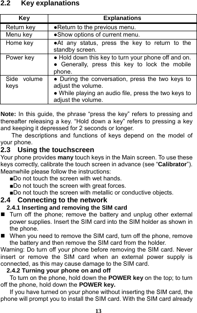  13 2.2   Key explanations  Key ExplanationsReturn key  ●Return to the previous menu. Menu key  ●Show options of current menu.   Home key  ●At any status, press the key to return to the standby screen.   Power key  ● Hold down this key to turn your phone off and on. ● Generally, press this key to lock the mobile phone.  Side volume keys ● During the conversation, press the two keys to adjust the volume.   ● While playing an audio file, press the two keys to adjust the volume.  Note: In this guide, the phrase “press the key” refers to pressing and thereafter releasing a key. “Hold down a key” refers to pressing a key and keeping it depressed for 2 seconds or longer.     The descriptions and functions of keys depend on the model of your phone. 2.3    Using the touchscreen Your phone provides many touch keys in the Main screen. To use these keys correctly, calibrate the touch screen in advance (see “Calibrator”). Meanwhile please follow the instructions:   ■Do not touch the screen with wet hands. ■Do not touch the screen with great forces.   ■Do not touch the screen with metallic or conductive objects.   2.4    Connecting to the network 2.4.1 Inserting and removing the SIM card   Turn off the phone; remove the battery and unplug other external power supplies. Insert the SIM card into the SIM holder as shown in the phone.     When you need to remove the SIM card, turn off the phone, remove the battery and then remove the SIM card from the holder.   Warning: Do turn off your phone before removing the SIM card. Never insert or remove the SIM card when an external power supply is connected, as this may cause damage to the SIM card. 2.4.2 Turning your phone on and off To turn on the phone, hold down the POWER key on the top; to turn off the phone, hold down the POWER key.   If you have turned on your phone without inserting the SIM card, the phone will prompt you to install the SIM card. With the SIM card already 