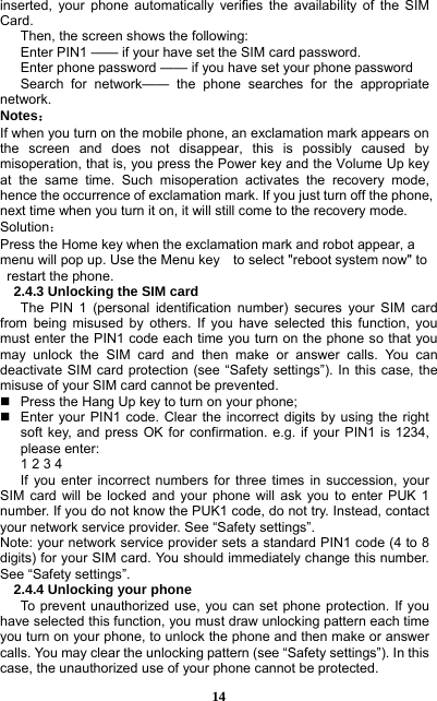  14 inserted, your phone automatically verifies the availability of the SIM Card.  Then, the screen shows the following:   Enter PIN1 —— if your have set the SIM card password.   Enter phone password —— if you have set your phone password Search for network—— the phone searches for the appropriate network. Notes： If when you turn on the mobile phone, an exclamation mark appears on the screen and does not disappear, this is possibly caused by misoperation, that is, you press the Power key and the Volume Up key at the same time. Such misoperation activates the recovery mode, hence the occurrence of exclamation mark. If you just turn off the phone, next time when you turn it on, it will still come to the recovery mode. Solution： Press the Home key when the exclamation mark and robot appear, a menu will pop up. Use the Menu key    to select &quot;reboot system now&quot; to   restart the phone.   2.4.3 Unlocking the SIM card The PIN 1 (personal identification number) secures your SIM card from being misused by others. If you have selected this function, you must enter the PIN1 code each time you turn on the phone so that you may unlock the SIM card and then make or answer calls. You can deactivate SIM card protection (see “Safety settings”). In this case, the misuse of your SIM card cannot be prevented.   Press the Hang Up key to turn on your phone;     Enter your PIN1 code. Clear the incorrect digits by using the right soft key, and press OK for confirmation. e.g. if your PIN1 is 1234, please enter:   1 2 3 4   If you enter incorrect numbers for three times in succession, your SIM card will be locked and your phone will ask you to enter PUK 1 number. If you do not know the PUK1 code, do not try. Instead, contact your network service provider. See “Safety settings”. Note: your network service provider sets a standard PIN1 code (4 to 8 digits) for your SIM card. You should immediately change this number. See “Safety settings”.   2.4.4 Unlocking your phone To prevent unauthorized use, you can set phone protection. If you have selected this function, you must draw unlocking pattern each time you turn on your phone, to unlock the phone and then make or answer calls. You may clear the unlocking pattern (see “Safety settings”). In this case, the unauthorized use of your phone cannot be protected.   