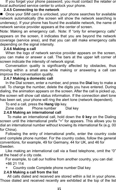 15 If you forget your phone password, you must contact the retailer or local authorized service center to unlock your phone.   2.4.5 Connecting to the network   Once your SIM card is unlocked, your phone searches for available network automatically (the screen will show the network searching is underway). If your phone has found the available network, the name of network service provider appears at the center of screen.   Note: Making an emergency call。Note: If “only for emergency calls” appears on the screen, it indicates that you are beyond the network coverage (service area), and that you can still make emergency calls depending on the signal intensity.   2.4.6 Making a call When the logo of network service provider appears on the screen, you can make or answer a call. The bars at the upper left corner of screen indicate the intensity of network signal.   Conversation quality is significantly affected by obstacles, thus moving within a small area while making or answering a call can improve the conversation quality.   2.4.7 Making a domestic call In the Dial screen, enter a number, and press the Dial key to make a call. To change the number, delete the digits you have entered. During dialing, the animation appears on the screen. After the call is picked up, the screen will show call status information. If the connection alert tone has been set, your phone will ring the alert tone (network dependent).   To end a call, press the Hang Up key.  Zone code     Phone number     Dial key 2.4.8 Making an international call                 To make an international call, hold down the 0 key on the Dialing screen until the international prefix &quot;+” for appears. This allows you to dial an international number without knowing its international fix (e.g. 00 for China).     Following the entry of international prefix, enter the country code and complete phone number. For the country codes, follow the general conventions, for example, 49 for Germany, 44 for UK, and 46 for Sweden.  Like making an international call via a fixed telephone, omit the “0” at the head of a city code.   For example, to call our hotline from another country, you can dial: +86 21 114 +      Country code Complete phone number Dial key 2.4.9 Making a call from the list             All calls dialed and received are stored within a list in your phone. Those dialed and received recently are exhibited at the top of the list 