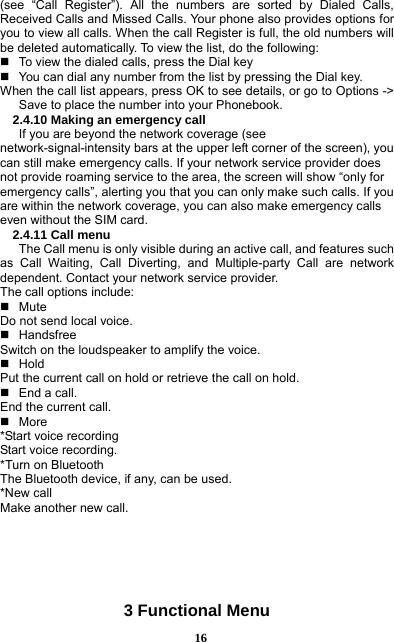  16 (see “Call Register”). All the numbers are sorted by Dialed Calls, Received Calls and Missed Calls. Your phone also provides options for you to view all calls. When the call Register is full, the old numbers will be deleted automatically. To view the list, do the following:       To view the dialed calls, press the Dial key   You can dial any number from the list by pressing the Dial key. When the call list appears, press OK to see details, or go to Options -&gt; Save to place the number into your Phonebook.     2.4.10 Making an emergency call If you are beyond the network coverage (see network-signal-intensity bars at the upper left corner of the screen), you can still make emergency calls. If your network service provider does not provide roaming service to the area, the screen will show “only for emergency calls”, alerting you that you can only make such calls. If you are within the network coverage, you can also make emergency calls even without the SIM card. 2.4.11 Call menu The Call menu is only visible during an active call, and features such as Call Waiting, Call Diverting, and Multiple-party Call are network dependent. Contact your network service provider.   The call options include:    Mute Do not send local voice.    Handsfree Switch on the loudspeaker to amplify the voice.    Hold Put the current call on hold or retrieve the call on hold.  End a call. End the current call.  More *Start voice recording Start voice recording.   *Turn on Bluetooth The Bluetooth device, if any, can be used.   *New call Make another new call.       3 Functional Menu 