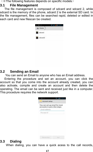  17 （※The following features depends on specific models） 3.1   File Management The file management is composed of sdcard and sdcard 2, while sdcard is the memory of the phone, sdcard 2 is the external SD card. In the file management, files can be searched rapid, deleted or edited in each card and new filescan be created.      3.2   Sending an Email You can send an Email to anyone who has an Email address. Entering the procedure and set an account, you can click the account so that you come into the account already created, you can also activate, compile and create an account and then delete the operating. The email can be sent and received just like in a computer. This procedure requires the network support.   3.3   Dialing When dialing, you can have a quick acess to the call records, 