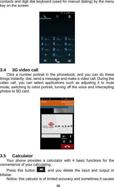  18 contacts and digit dial keyboard (used for manual dialing) by the menu key on the screen.    3.4   3G video call Click a number portrait in the phonebook, and you can do these things instantly: dial, send a message and make a video call. During the video call, you can select applications such as adjusting it to mute mode, switching to robot portrait, turning off the voice and intercepting photos to SD card.    3.5   Calculator Your phone provides a calculator with 4 basic functions for the convenience of your calculating. Press this button  , and you delete the input and output in bitwise. Notice: this calcutor is of limited accuracy and sometimes it causes 