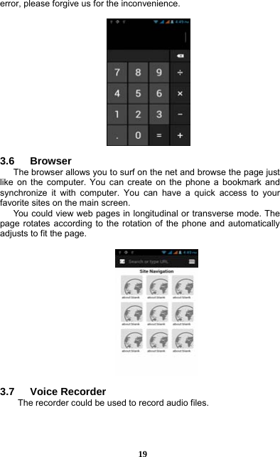  19 error, please forgive us for the inconvenience.    3.6   Browser  The browser allows you to surf on the net and browse the page just like on the computer. You can create on the phone a bookmark and synchronize it with computer. You can have a quick access to your favorite sites on the main screen. You could view web pages in longitudinal or transverse mode. The page rotates according to the rotation of the phone and automatically adjusts to fit the page.    3.7   Voice Recorder The recorder could be used to record audio files.  