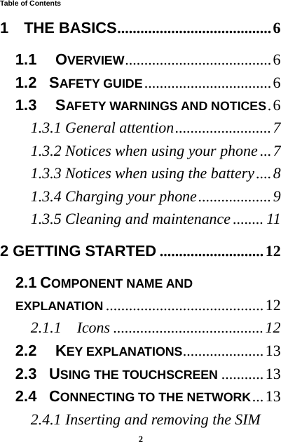  2  Table of Contents 1  THE BASICS ........................................ 61.1   OVERVIEW ......................................  61.2  SAFETY GUIDE ................................. 61.3   SAFETY WARNINGS AND NOTICES . 61.3.1 General attention ......................... 71.3.2 Notices when using your phone ... 71.3.3 Notices when using the battery .... 81.3.4 Charging your phone ................... 91.3.5 Cleaning and maintenance ........ 112 GETTING STARTED ........................... 122.1 COMPONENT NAME AND EXPLANATION ......................................... 122.1.1  Icons ....................................... 122.2   KEY EXPLANATIONS ..................... 132.3  USING THE TOUCHSCREEN ........... 132.4  CONNECTING TO THE NETWORK ... 132.4.1 Inserting and removing the SIM 