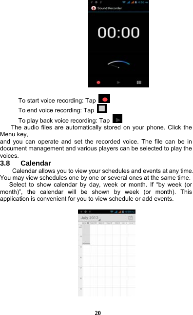  20   To start voice recording: Tap   To end voice recording: Tap   To play back voice recording: Tap    The audio files are automatically stored on your phone. Click the Menu key, and you can operate and set the recorded voice. The file can be in document management and various players can be selected to play the voices.  3.8   Calendar Calendar allows you to view your schedules and events at any time. You may view schedules one by one or several ones at the same time.   Select to show calendar by day, week or month. If “by week (or month)”, the calendar will be shown by week (or month). This application is convenient for you to view schedule or add events.    