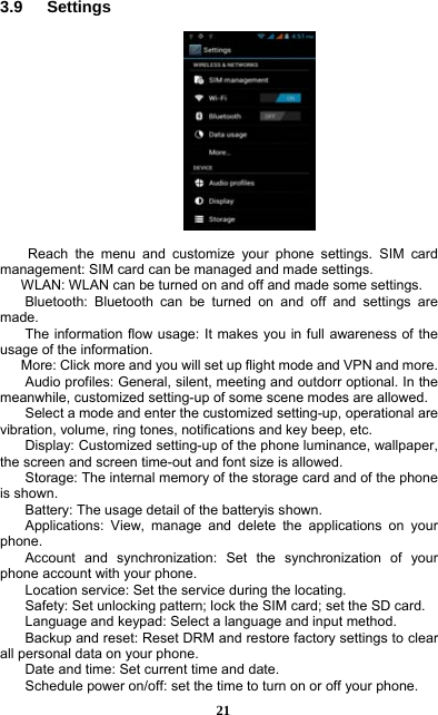  21 3.9   Settings     Reach the menu and customize your phone settings. SIM card management: SIM card can be managed and made settings. WLAN: WLAN can be turned on and off and made some settings. Bluetooth: Bluetooth can be turned on and off and settings are made. The information flow usage: It makes you in full awareness of the usage of the information.   More: Click more and you will set up flight mode and VPN and more. Audio profiles: General, silent, meeting and outdorr optional. In the meanwhile, customized setting-up of some scene modes are allowed. Select a mode and enter the customized setting-up, operational are vibration, volume, ring tones, notifications and key beep, etc.   Display: Customized setting-up of the phone luminance, wallpaper, the screen and screen time-out and font size is allowed.   Storage: The internal memory of the storage card and of the phone is shown. Battery: The usage detail of the batteryis shown. Applications: View, manage and delete the applications on your phone. Account and synchronization: Set the synchronization of your phone account with your phone. Location service: Set the service during the locating. Safety: Set unlocking pattern; lock the SIM card; set the SD card. Language and keypad: Select a language and input method. Backup and reset: Reset DRM and restore factory settings to clear all personal data on your phone.   Date and time: Set current time and date. Schedule power on/off: set the time to turn on or off your phone. 
