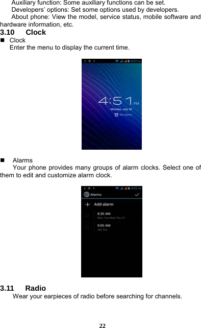  22 Auxiliary function: Some auxiliary functions can be set. Developers’ options: Set some options used by developers. About phone: View the model, service status, mobile software and hardware information, etc. 3.10   Clock  Clock Enter the menu to display the current time.      Alarms Your phone provides many groups of alarm clocks. Select one of them to edit and customize alarm clock.    3.11   Radio Wear your earpieces of radio before searching for channels.     