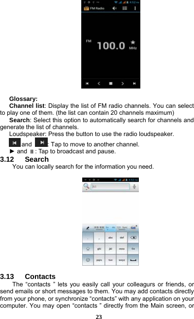  23   Glossary: Channel list: Display the list of FM radio channels. You can select to play one of them. (the list can contain 20 channels maximum) Search: Select this option to automatically search for channels and generate the list of channels. Loudspeaker: Press the button to use the radio loudspeaker.  and  : Tap to move to another channel. ► and : Tap to broadcast and pause. 3.12   Search You can locally search for the information you need.    3.13   Contacts The “contacts ” lets you easily call your colleagurs or friends, or send emails or short messages to them. You may add contacts directly from your phone, or synchronize “contacts” with any application on your computer. You may open “contacts ” directly from the Main screen, or 