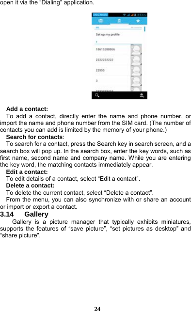  24 open it via the “Dialing” application.      Add a contact:   To add a contact, directly enter the name and phone number, or import the name and phone number from the SIM card. (The number of contacts you can add is limited by the memory of your phone.)   Search for contacts:     To search for a contact, press the Search key in search screen, and a search box will pop up. In the search box, enter the key words, such as first name, second name and company name. While you are entering the key word, the matching contacts immediately appear.   Edit a contact:     To edit details of a contact, select “Edit a contact”.   Delete a contact:     To delete the current contact, select “Delete a contact”.     From the menu, you can also synchronize with or share an account or import or export a contact. 3.14   Gallery Gallery is a picture manager that typically exhibits miniatures, supports the features of “save picture”, “set pictures as desktop” and “share picture”.    