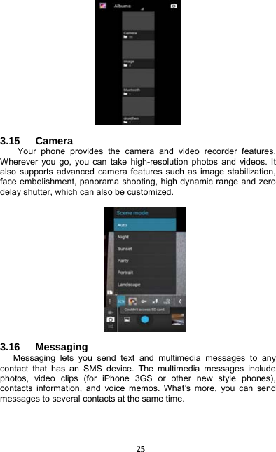  25   3.15   Camera Your phone provides the camera and video recorder features. Wherever you go, you can take high-resolution photos and videos. It also supports advanced camera features such as image stabilization, face embelishment, panorama shooting, high dynamic range and zero delay shutter, which can also be customized.      3.16   Messaging Messaging lets you send text and multimedia messages to any contact that has an SMS device. The multimedia messages include photos, video clips (for iPhone 3GS or other new style phones), contacts information, and voice memos. What’s more, you can send messages to several contacts at the same time.    