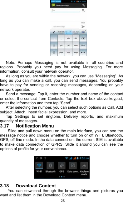  26   Note: Perhaps Messaging is not available in all countries and regions. Probably you need pay for using Messaging. For more information, consult your network operator.   As long as you are within the network, you can use “Messaging”. As long as you can make a call, you can send messages. You probably have to pay for sending or receiving messages, depending on your network operator.   Send a message: Tap it, enter the number and name of the contact or select the contact from Contacts. Tap the text box above keypad, enter the information and then tap “Send”.   After selecting the number, you can select such options as Call, Add subject, Attach, Insert facial expression, and more.   Tap Settings to set ringtone, Delivery reports, and maximum quantity of messages.   3.17   Notification Menu Slide and pull down menu on the main interface, you can see the message notice and choose whether to turn on or off WIFI, Bluetooth, GPS, off-line mode. In the data connection, the current SIM is available to make data connection of GPRS. Slide it around you can see the options of profile for your convenience.    3.18   Download Content You can download through the browser things and pictures you want and list them in the Download Content menu.     