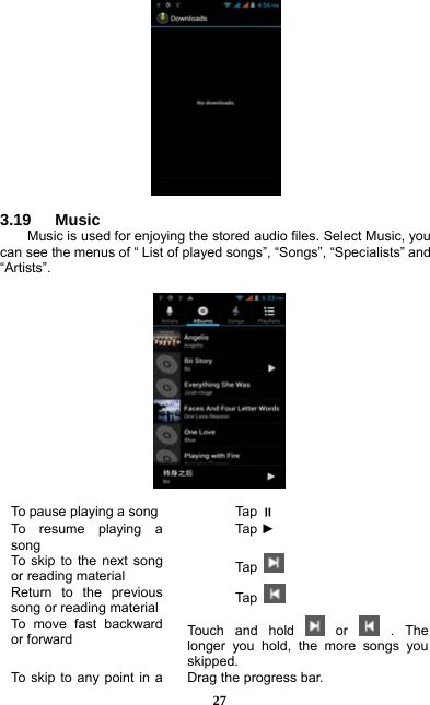 27   3.19   Music Music is used for enjoying the stored audio files. Select Music, you can see the menus of “ List of played songs”, “Songs”, “Specialists” and “Artists”.       To pause playing a song  Tap  To resume playing a song Tap  ► To skip to the next song or reading material  Tap   Return to the previous song or reading material  Tap   To move fast backward or forward  Touch and hold   or   .  The longer you hold, the more songs you skipped.  To skip to any point in a  Drag the progress bar.  