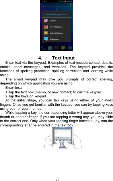  29    4.    Text Input Enter text via the keypad. Examples of text include contact details, emails, short messages, and websites. The keypad provides the functions of spelling prediction, spelling correction and learning while using.  The smart keypad may give you prompts of correct spelling, depending on which application you are using.     Enter text：  1 Tap the text box (memo, or new contact) to call the keypad. 2 Tap the keys on keypad.   At the initial stage, you can tap keys using either of your index fingers. Once you get familiar with the keypad, you can try tapping keys using both of your thumbs.   While tapping a key, the corresponding letter will appear above your thumb or another finger. If you are tapping a wrong key, you may slide to the correct one. Only when your tapping finger leaves a key, can the corresponding letter be entered in the text box.     
