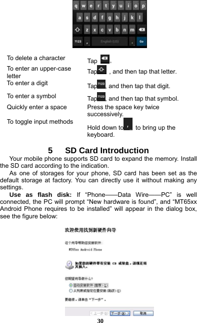  30   To delete a character  Ta p  。 To enter an upper-case letter  Tap   , and then tap that letter. To enter a digit  Tap , and then tap that digit. To enter a symbol  Tap , and then tap that symbol. Quickly enter a space  Press the space key twice successively.  To toggle input methods Hold down to   to bring up the keyboard.  5   SD Card Introduction Your mobile phone supports SD card to expand the memory. Install the SD card according to the indication.     As one of storages for your phone, SD card has been set as the default storage at factory. You can directly use it without making any settings. Use as flash disk: If “Phone——Data Wire——PC” is well connected, the PC will prompt “New hardware is found”, and “MT65xx Android Phone requires to be installed” will appear in the dialog box, see the figure below:   