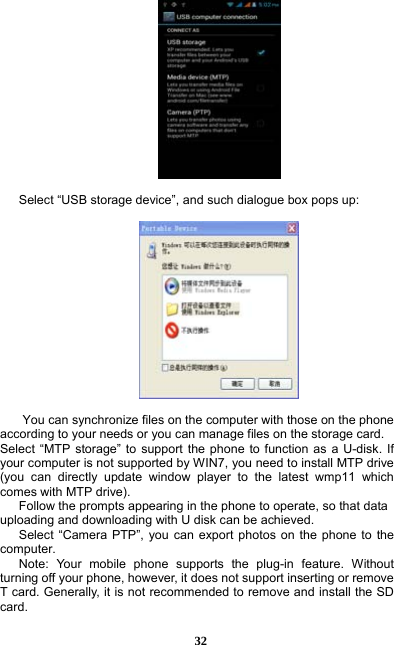  32   Select “USB storage device”, and such dialogue box pops up:    You can synchronize files on the computer with those on the phone according to your needs or you can manage files on the storage card. Select “MTP storage” to support the phone to function as a U-disk. If your computer is not supported by WIN7, you need to install MTP drive (you can directly update window player to the latest wmp11 which comes with MTP drive).       Follow the prompts appearing in the phone to operate, so that data uploading and downloading with U disk can be achieved.    Select “Camera PTP”, you can export photos on the phone to the computer.    Note: Your mobile phone supports the plug-in feature. Without turning off your phone, however, it does not support inserting or remove T card. Generally, it is not recommended to remove and install the SD card.   