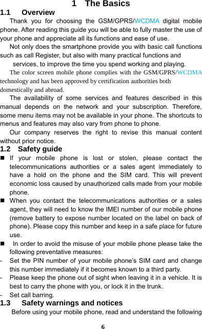  6 1  The Basics 1.1   Overview Thank you for choosing the GSM/GPRS/WCDMA digital mobile phone. After reading this guide you will be able to fully master the use of your phone and appreciate all its functions and ease of use.   Not only does the smartphone provide you with basic call functions such as call Register, but also with many practical functions and   services, to improve the time you spend working and playing.   The color screen mobile phone complies with the GSM/GPRS/WCDMA technology and has been approved by certification authorities both domestically and abroad.   The availability of some services and features described in this manual depends on the network and your subscription. Therefore, some menu items may not be available in your phone. The shortcuts to menus and features may also vary from phone to phone.   Our company reserves the right to revise this manual content without prior notice.   1.2  Safety guide  If your mobile phone is lost or stolen, please contact the telecommunications authorities or a sales agent immediately to have a hold on the phone and the SIM card. This will prevent economic loss caused by unauthorized calls made from your mobile phone.    When you contact the telecommunications authorities or a sales agent, they will need to know the IMEI number of our mobile phone (remove battery to expose number located on the label on back of phone). Please copy this number and keep in a safe place for future use.      In order to avoid the misuse of your mobile phone please take the following preventative measures:   -  Set the PIN number of your mobile phone’s SIM card and change this number immediately if it becomes known to a third party.   -  Please keep the phone out of sight when leaving it in a vehicle. It is best to carry the phone with you, or lock it in the trunk.   -  Set call barring.   1.3   Safety warnings and notices Before using your mobile phone, read and understand the following 