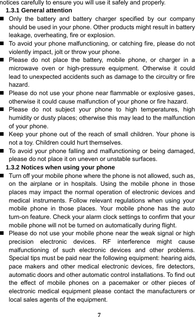  7 notices carefully to ensure you will use it safely and properly.   1.3.1 General attention   Only the battery and battery charger specified by our company should be used in your phone. Other products might result in battery leakage, overheating, fire or explosion.     To avoid your phone malfunctioning, or catching fire, please do not violently impact, jolt or throw your phone.     Please do not place the battery, mobile phone, or charger in a microwave oven or high-pressure equipment. Otherwise it could lead to unexpected accidents such as damage to the circuitry or fire hazard.   Please do not use your phone near flammable or explosive gases, otherwise it could cause malfunction of your phone or fire hazard.    Please do not subject your phone to high temperatures, high humidity or dusty places; otherwise this may lead to the malfunction of your phone.     Keep your phone out of the reach of small children. Your phone is not a toy. Children could hurt themselves.   To avoid your phone falling and malfunctioning or being damaged, please do not place it on uneven or unstable surfaces.   1.3.2 Notices when using your phone   Turn off your mobile phone where the phone is not allowed, such as, on the airplane or in hospitals. Using the mobile phone in those places may impact the normal operation of electronic devices and medical instruments. Follow relevant regulations when using your mobile phone in those places. Your mobile phone has the auto turn-on feature. Check your alarm clock settings to confirm that your mobile phone will not be turned on automatically during flight.     Please do not use your mobile phone near the weak signal or high precision electronic devices. RF interference might cause malfunctioning of such electronic devices and other problems. Special tips must be paid near the following equipment: hearing aids, pace makers and other medical electronic devices, fire detectors, automatic doors and other automatic control installations. To find out the effect of mobile phones on a pacemaker or other pieces of electronic medical equipment please contact the manufacturers or local sales agents of the equipment.   