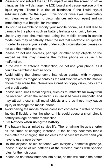 8   Please do not subject the LCD to impact or use the screen to strike things, as this will damage the LCD board and cause leakage of the liquid crystal. There is a risk of blindness if the liquid crystal substance gets into the eyes. If this occurs rinse eyes immediately with clear water (under no circumstances rub your eyes) and go immediately to a hospital for treatment.     Do not disassemble or modify your mobile phone, as it will lead to damage to the phone such as battery leakage or circuitry failure.     Under very rare circumstances using the mobile phone in certain model cars may negatively affect the internal electronic equipment. In order to assure your safety under such circumstances please do not use the mobile phone.     Please do not use needles, pen tips, or other sharp objects on the keypad as this may damage the mobile phone or cause it to malfunction.    In the event of antenna malfunction, do not use your phone, as it could be harmful to human body.     Avoid letting the phone come into close contact with magnetic objects such as magnetic cards as the radiation waves of the mobile phone may erase the information stored on floppy disks, pay cards and credit cards.     Please keep small metal objects, such as thumbtacks far away from the receiver. When the receiver is in use it becomes magnetic and may attract these small metal objects and thus these may cause injury or damage the mobile phone.   Avoid having the mobile phone come into contact with water or other liquids. If liquids enter the phone, this could cause a short circuit, battery leakage or other malfunction.   1.3.3 Notices when using the battery   The battery has a limited service life. The remaining life gets shorter as the times of charging increase. If the battery becomes feeble even after the charging, this indicates the service life is over and you have to use a new battery.     Do not dispose of old batteries with everyday domestic garbage. Please dispose of old batteries at the directed places with specific rules for their disposal.     Please do not throw batteries into a fire, as this will cause the batter 
