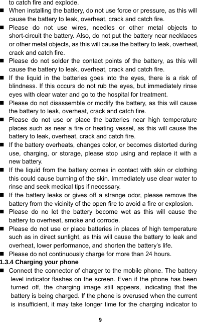  9 to catch fire and explode.     When installing the battery, do not use force or pressure, as this will cause the battery to leak, overheat, crack and catch fire.    Please do not use wires, needles or other metal objects to short-circuit the battery. Also, do not put the battery near necklaces or other metal objects, as this will cause the battery to leak, overheat, crack and catch fire.     Please do not solder the contact points of the battery, as this will cause the battery to leak, overheat, crack and catch fire.     If the liquid in the batteries goes into the eyes, there is a risk of blindness. If this occurs do not rub the eyes, but immediately rinse eyes with clear water and go to the hospital for treatment.     Please do not disassemble or modify the battery, as this will cause the battery to leak, overheat, crack and catch fire.     Please do not use or place the batteries near high temperature places such as near a fire or heating vessel, as this will cause the battery to leak, overheat, crack and catch fire.     If the battery overheats, changes color, or becomes distorted during use, charging, or storage, please stop using and replace it with a new battery.     If the liquid from the battery comes in contact with skin or clothing this could cause burning of the skin. Immediately use clear water to rinse and seek medical tips if necessary.     If the battery leaks or gives off a strange odor, please remove the battery from the vicinity of the open fire to avoid a fire or explosion.     Please do no let the battery become wet as this will cause the battery to overheat, smoke and corrode.       Please do not use or place batteries in places of high temperature such as in direct sunlight, as this will cause the battery to leak and overheat, lower performance, and shorten the battery’s life.     Please do not continuously charge for more than 24 hours.   1.3.4 Charging your phone   Connect the connector of charger to the mobile phone. The battery level indicator flashes on the screen. Even if the phone has been turned off, the charging image still appears, indicating that the battery is being charged. If the phone is overused when the current is insufficient, it may take longer time for the charging indicator to 
