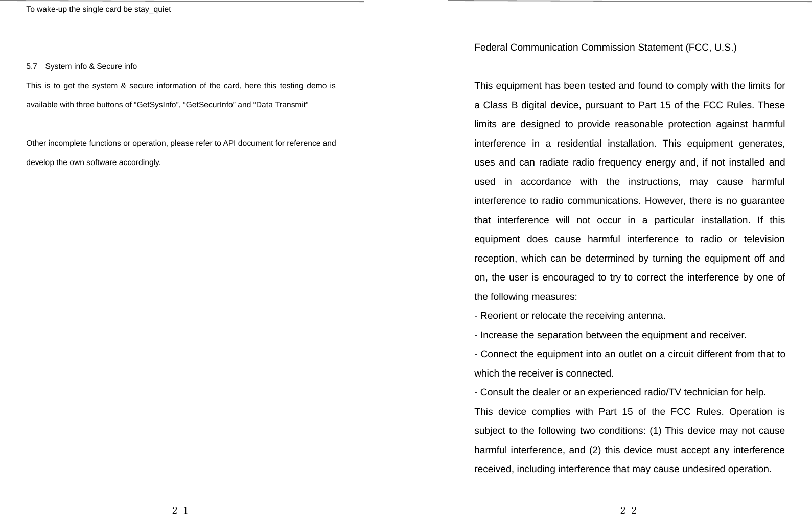 ２１To wake-up the single card be stay_quiet5.7 System info &amp; Secure infoThis is to get the system &amp; secure information of the card, here this testing demo isavailable with three buttons of “GetSysInfo”, “GetSecurInfo” and “Data Transmit”Other incomplete functions or operation, please refer to API document for reference anddevelop the own software accordingly.２２Federal Communication Commission Statement (FCC, U.S.)This equipment has been tested and found to comply with the limits fora Class B digital device, pursuant to Part 15 of the FCC Rules. Theselimits are designed to provide reasonable protection against harmfulinterference in a residential installation. This equipment generates,uses and can radiate radio frequency energy and, if not installed andused in accordance with the instructions, may cause harmfulinterference to radio communications. However, there is no guaranteethat interference will not occur in a particular installation. If thisequipment does cause harmful interference to radio or televisionreception, which can be determined by turning the equipment off andon, the user is encouraged to try to correct the interference by one ofthe following measures:- Reorient or relocate the receiving antenna.- Increase the separation between the equipment and receiver.- Connect the equipment into an outlet on a circuit different from that towhich the receiver is connected.- Consult the dealer or an experienced radio/TV technician for help.This device complies with Part 15 of the FCC Rules. Operation issubject to the following two conditions: (1) This device may not causeharmful interference, and (2) this device must accept any interferencereceived, including interference that may cause undesired operation.