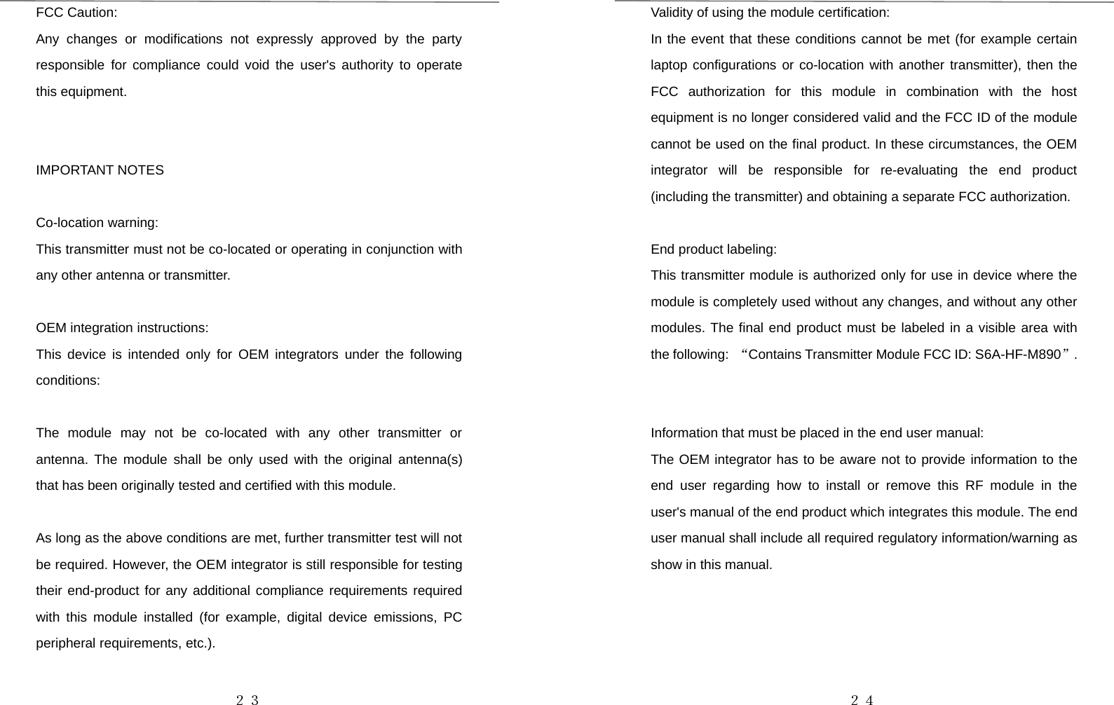 ２３FCC Caution:Any changes or modifications not expressly approved by the partyresponsible for compliance could void the user&apos;s authority to operatethis equipment.IMPORTANT NOTESCo-location warning:This transmitter must not be co-located or operating in conjunction withany other antenna or transmitter.OEM integration instructions:This device is intended only for OEM integrators under the followingconditions:The module may not be co-located with any other transmitter orantenna. The module shall be only used with the original antenna(s)that has been originally tested and certified with this module.As long as the above conditions are met, further transmitter test will notbe required. However, the OEM integrator is still responsible for testingtheir end-product for any additional compliance requirements requiredwith this module installed (for example, digital device emissions, PCperipheral requirements, etc.).２４Validity of using the module certification:In the event that these conditions cannot be met (for example certainlaptop configurations or co-location with another transmitter), then theFCC authorization for this module in combination with the hostequipment is no longer considered valid and the FCC ID of the modulecannot be used on the final product. In these circumstances, the OEMintegrator will be responsible for re-evaluating the end product(including the transmitter) and obtaining a separate FCC authorization.End product labeling:This transmitter module is authorized only for use in device where themodule is completely used without any changes, and without any othermodules. The final end product must be labeled in a visible area withthe following: “Contains Transmitter Module FCC ID: S6A-HF-M890”.Information that must be placed in the end user manual:The OEM integrator has to be aware not to provide information to theend user regarding how to install or remove this RF module in theuser&apos;s manual of the end product which integrates this module. The enduser manual shall include all required regulatory information/warning asshow in this manual.