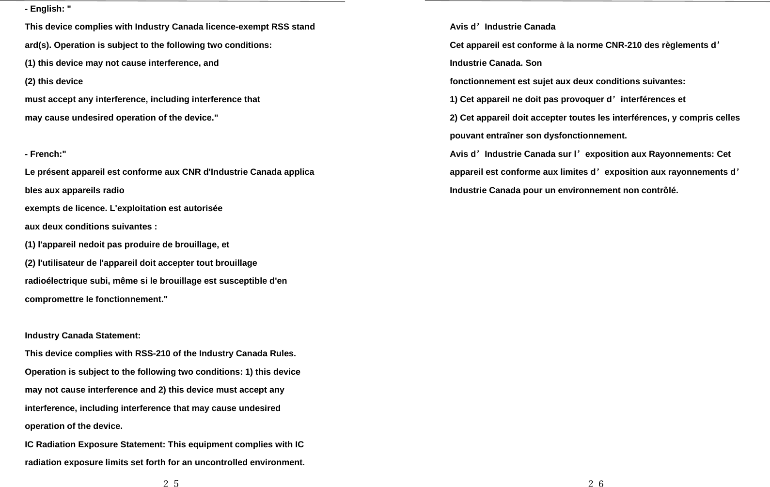 ２５-English:&quot;This device complies with Industry Canada licence-exempt RSS standard(s). Operation is subject to the following two conditions:(1) this device may not cause interference, and(2) this devicemust accept any interference, including interference thatmay cause undesired operation of the device.&quot;- French:&quot;Le présent appareil est conforme aux CNR d&apos;Industrie Canada applicables aux appareils radioexempts de licence. L&apos;exploitation est autoriséeaux deux conditions suivantes :(1) l&apos;appareil nedoit pas produire de brouillage, et(2) l&apos;utilisateur de l&apos;appareil doit accepter tout brouillageradioélectrique subi, même si le brouillage est susceptible d&apos;encompromettre le fonctionnement.&quot;Industry Canada Statement:This device complies with RSS-210 of the Industry Canada Rules.Operation is subject to the following two conditions: 1) this devicemay not cause interference and 2) this device must accept anyinterference, including interference that may cause undesiredoperation of the device.IC Radiation Exposure Statement: This equipment complies with ICradiation exposure limits set forth for an uncontrolled environment.２６Avis d’Industrie CanadaCet appareil est conforme à la norme CNR-210 des règlements d’Industrie Canada. Sonfonctionnement est sujet aux deux conditions suivantes:1) Cet appareil ne doit pas provoquer d’interférences et2) Cet appareil doit accepter toutes les interférences, y compris cellespouvant entraîner son dysfonctionnement.Avis d’Industrie Canada sur l’exposition aux Rayonnements: Cetappareil est conforme aux limites d’exposition aux rayonnements d’Industrie Canada pour un environnement non contrôlé.