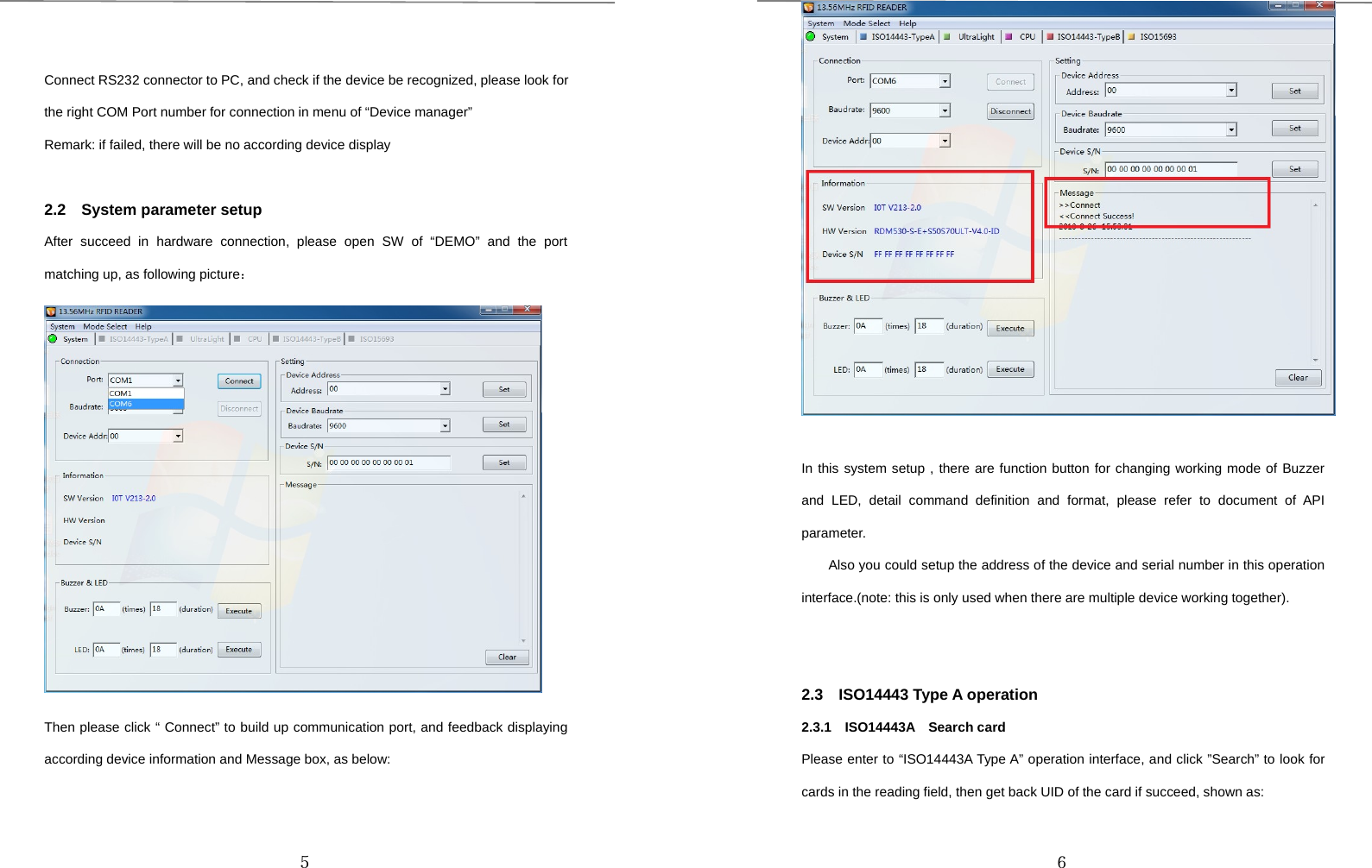 ５Connect RS232 connector to PC, and check if the device be recognized, please look forthe right COM Port number for connection in menu of “Device manager”Remark: if failed, there will be no according device display2.2 System parameter setupAfter succeed in hardware connection, please open SW of “DEMO” and the portmatching up, as following picture：Then please click “ Connect” to build up communication port, and feedback displayingaccording device information and Message box, as below:６In this system setup , there are function button for changing working mode of Buzzerand LED, detail command definition and format, please refer to document of APIparameter.Also you could setup the address of the device and serial number in this operationinterface.(note: this is only used when there are multiple device working together).2.3 ISO14443 Type A operation2.3.1 ISO14443A Search cardPlease enter to “ISO14443A Type A” operation interface, and click ”Search” to look forcards in the reading field, then get back UID of the card if succeed, shown as: