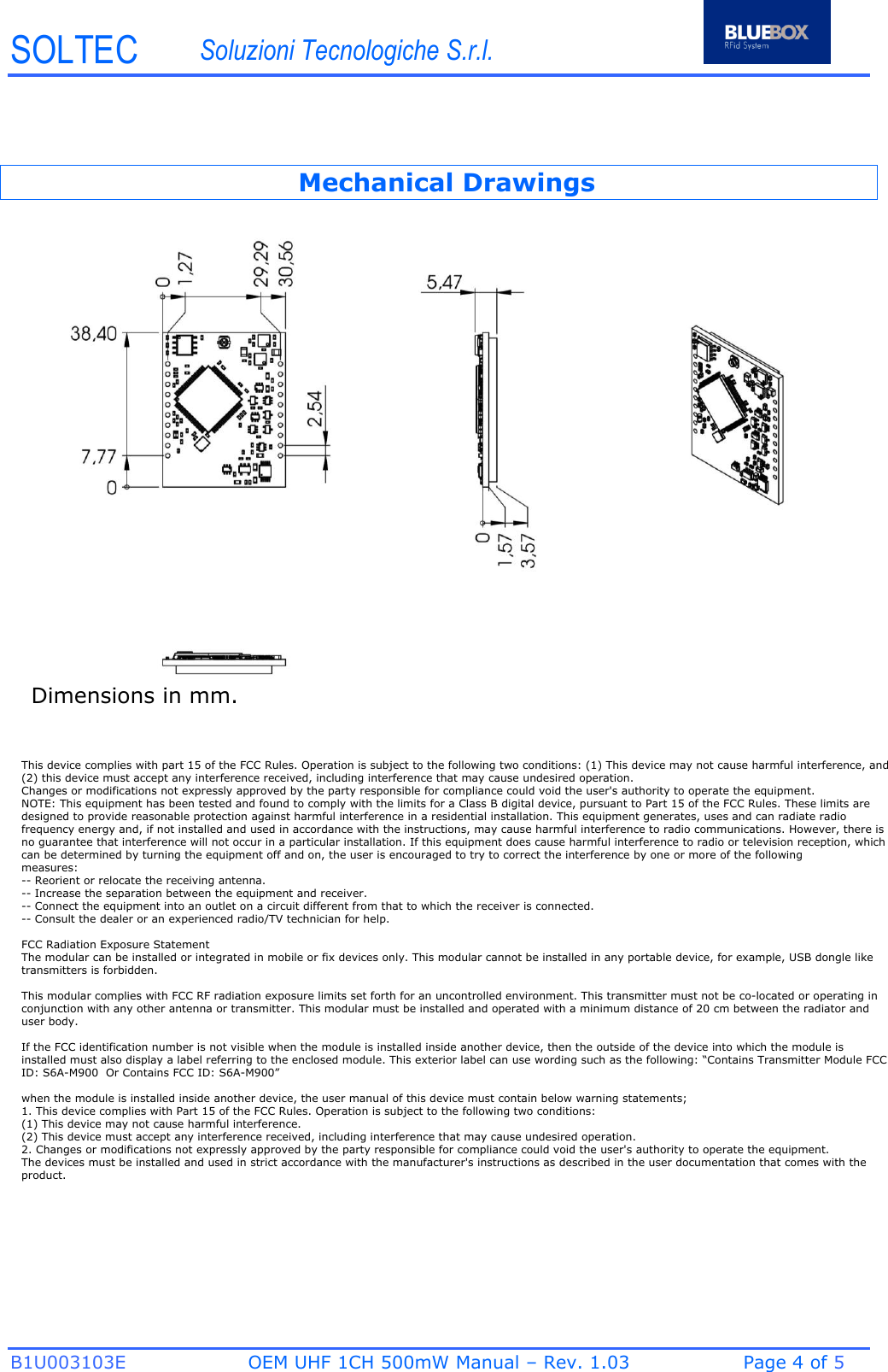 SOLTEC Soluzioni Tecnologiche S.r.l. B1U003103E OEM UHF 1CH 500mW Manual – Rev. 1.03  Page 4 of 5  Mechanical Drawings Dimensions in mm. This device complies with part 15 of the FCC Rules. Operation is subject to the following two conditions: (1) This device may not cause harmful interference, and (2) this device must accept any interference received, including interference that may cause undesired operation.Changes or modifications not expressly approved by the party responsible for compliance could void the user&apos;s authority to operate the equipment.NOTE: This equipment has been tested and found to comply with the limits for a Class B digital device, pursuant to Part 15 of the FCC Rules. These limits are designed to provide reasonable protection against harmful interference in a residential installation. This equipment generates, uses and can radiate radio frequency energy and, if not installed and used in accordance with the instructions, may cause harmful interference to radio communications. However, there is no guarantee that interference will not occur in a particular installation. If this equipment does cause harmful interference to radio or television reception, which can be determined by turning the equipment off and on, the user is encouraged to try to correct the interference by one or more of the followingmeasures:-- Reorient or relocate the receiving antenna.-- Increase the separation between the equipment and receiver.-- Connect the equipment into an outlet on a circuit different from that to which the receiver is connected.-- Consult the dealer or an experienced radio/TV technician for help.FCC Radiation Exposure Statement  The modular can be installed or integrated in mobile or fix devices only. This modular cannot be installed in any portable device, for example, USB dongle like transmitters is forbidden.This modular complies with FCC RF radiation exposure limits set forth for an uncontrolled environment. This transmitter must not be co-located or operating in conjunction with any other antenna or transmitter. This modular must be installed and operated with a minimum distance of 20 cm between the radiator and user body.If the FCC identification number is not visible when the module is installed inside another device, then the outside of the device into which the module is installed must also display a label referring to the enclosed module. This exterior label can use wording such as the following: “Contains Transmitter Module FCC ID: S6A-M900  Or Contains FCC ID: S6A-M900”when the module is installed inside another device, the user manual of this device must contain below warning statements;1. This device complies with Part 15 of the FCC Rules. Operation is subject to the following two conditions:(1) This device may not cause harmful interference.(2) This device must accept any interference received, including interference that may cause undesired operation.2. Changes or modifications not expressly approved by the party responsible for compliance could void the user&apos;s authority to operate the equipment.The devices must be installed and used in strict accordance with the manufacturer&apos;s instructions as described in the user documentation that comes with the product.