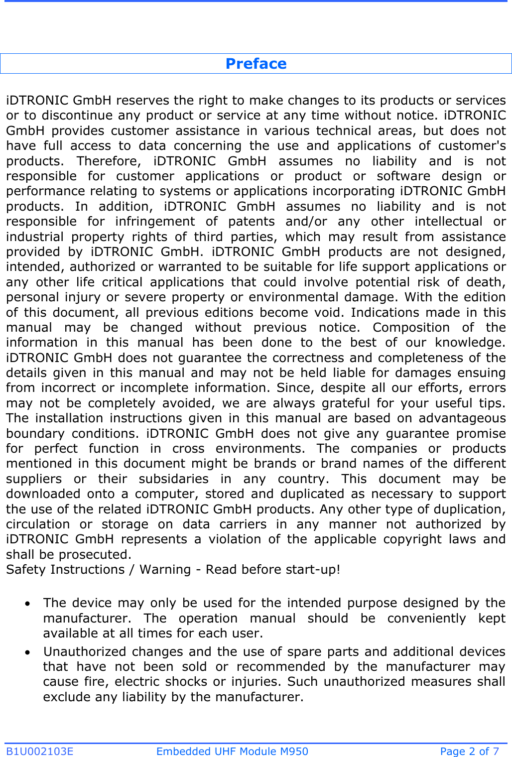 B1U002103E Embedded UHF Module M950 Page 2 of 7 Preface iDTRONIC GmbH reserves the right to make changes to its products or services or to discontinue any product or service at any time without notice. iDTRONIC GmbH  provides  customer  assistance  in  various  technical  areas,  but  does  not have  full  access  to  data  concerning  the  use  and  applications  of  customer&apos;s products.  Therefore,  iDTRONIC  GmbH  assumes  no  liability  and  is  not responsible  for  customer  applications  or  product  or  software  design  or performance relating to systems or applications incorporating iDTRONIC GmbH products.  In  addition,  iDTRONIC  GmbH  assumes  no  liability  and  is  not responsible  for  infringement  of  patents  and/or  any  other  intellectual  or industrial  property  rights  of  third  parties,  which  may  result  from  assistance provided  by  iDTRONIC  GmbH.  iDTRONIC  GmbH  products  are  not  designed, intended, authorized or warranted to be suitable for life support applications or any  other  life  critical  applications  that  could  involve  potential  risk  of  death, personal injury or severe property or environmental damage. With the edition of  this  document,  all  previous  editions  become  void.  Indications  made  in  this manual  may  be  changed  without  previous  notice.  Composition  of  the information  in  this  manual  has  been  done  to  the  best  of  our  knowledge. iDTRONIC GmbH does not guarantee the correctness and completeness of the details  given  in  this  manual  and  may  not  be  held  liable  for  damages  ensuing from incorrect or incomplete information.  Since,  despite  all our efforts, errors may  not  be  completely  avoided,  we  are  always  grateful  for  your  useful  tips. The  installation  instructions  given  in  this  manual  are  based  on  advantageous boundary  conditions.  iDTRONIC  GmbH  does  not  give  any  guarantee  promise for  perfect  function  in  cross  environments.  The  companies  or  products mentioned in this document might be brands or brand names of the different suppliers  or  their  subsidaries  in  any  country.  This  document  may  be downloaded  onto  a  computer,  stored  and  duplicated  as  necessary  to  support the use of the related iDTRONIC GmbH products. Any other type of duplication, circulation  or  storage  on  data  carriers  in  any  manner  not  authorized  by iDTRONIC  GmbH  represents  a  violation  of  the  applicable  copyright  laws  and shall be prosecuted. Safety Instructions / Warning - Read before start-up! The device may only be used for the intended purpose designed by themanufacturer.  The  operation  manual  should  be  conveniently  keptavailable at all times for each user.Unauthorized changes and the use of spare parts and additional devicesthat  have  not  been  sold  or  recommended  by  the  manufacturer  maycause fire, electric shocks or injuries. Such unauthorized measures shallexclude any liability by the manufacturer.